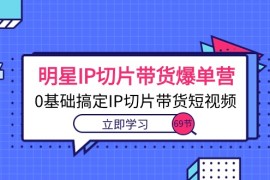 热门短视频运营项目，明星IP切片带货爆单营，0基础搞定IP切片带货短视频