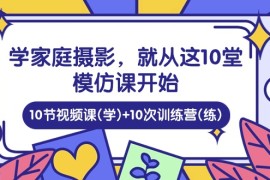 实操短视频运营项目，学家庭 摄影，就从这10堂模仿课开始 ，10节视频课(学)+10次训练营(练)