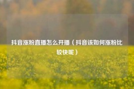 抖音涨粉直播怎么开播（抖音该如何涨粉比较快呢）