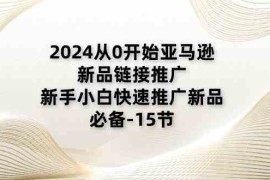 2024从0开始亚马逊新品链接推广，新手小白快速推广新品的必备（15节），06月23日福缘网VIP项目