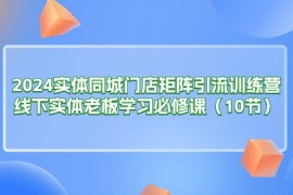 （11258期）2024实体同城门店矩阵引流训练营，线下实体老板学习必修课（10节），06月25日中创网VIP项目