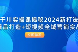 2024最新（12424期）千川实操课揭秘2024新打法：爆品打造+短视频全域营销实战09-02中创网