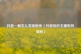 抖音一般怎么发涨粉快（抖音知识主播如何涨粉）