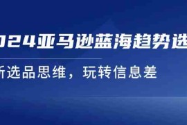 每日2024亚马逊蓝海趋势选法，全新选品思维，玩转信息差便宜07月20日福缘网VIP项目