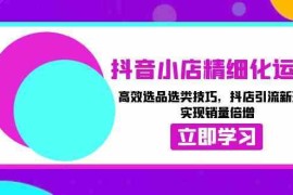 简单项目抖音小店精细化运营：高效选品选类技巧，抖店引流新玩法，实现销量倍增12-15福缘网