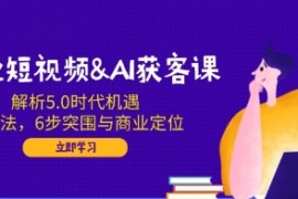 企业短视频AI获客课，解析5.0时代机遇，AI方法，6步突围与商业定位对比抖音号运营